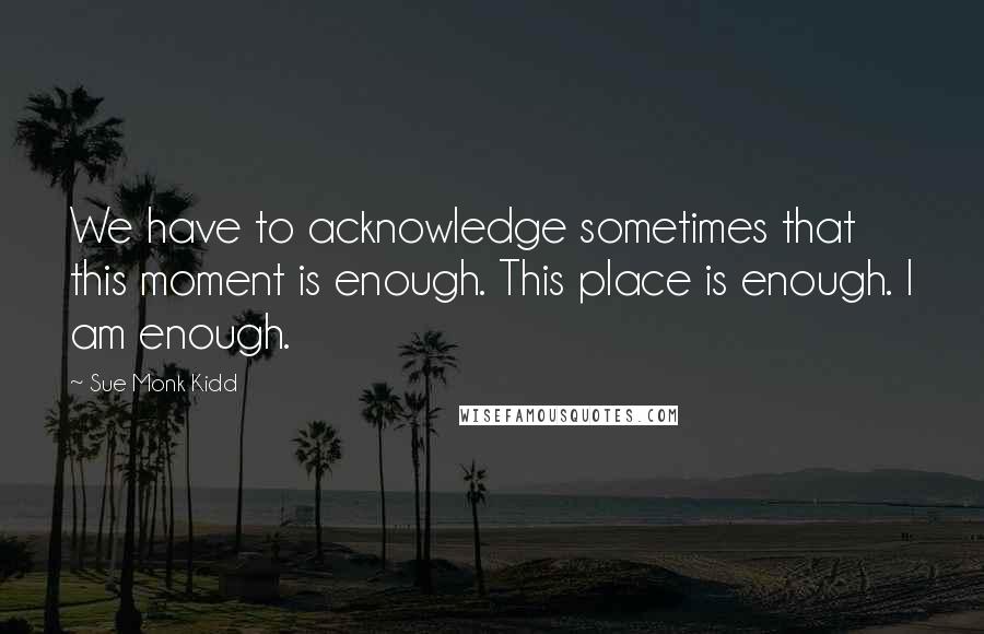 Sue Monk Kidd Quotes: We have to acknowledge sometimes that this moment is enough. This place is enough. I am enough.