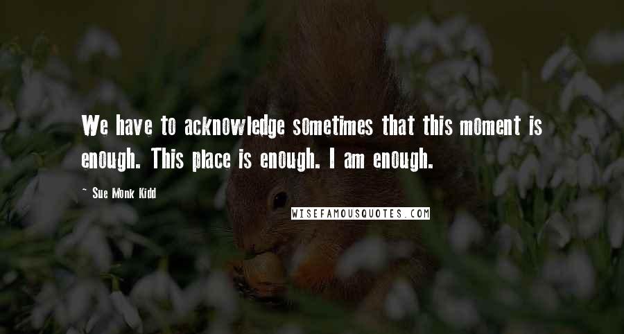 Sue Monk Kidd Quotes: We have to acknowledge sometimes that this moment is enough. This place is enough. I am enough.