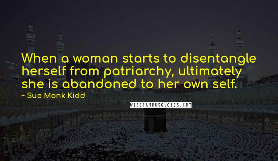 Sue Monk Kidd Quotes: When a woman starts to disentangle herself from patriarchy, ultimately she is abandoned to her own self.