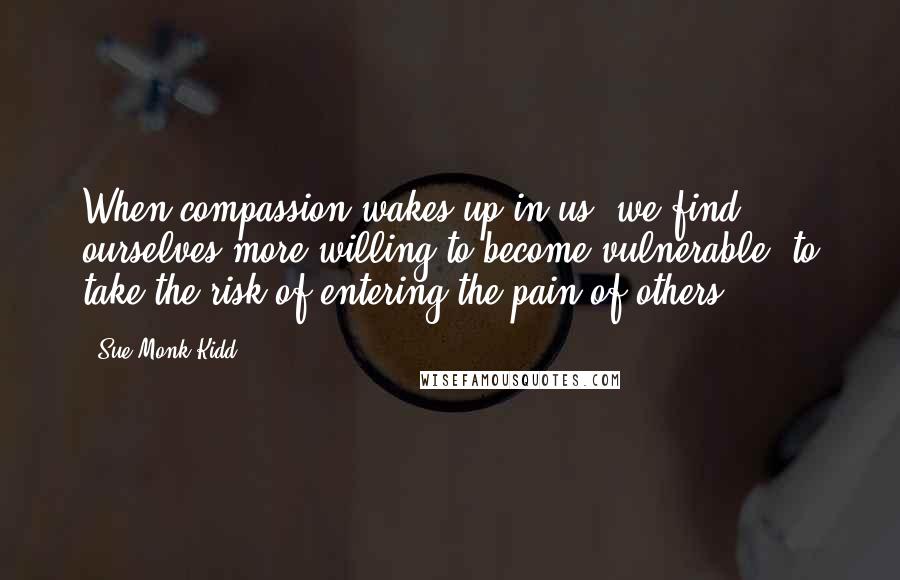 Sue Monk Kidd Quotes: When compassion wakes up in us, we find ourselves more willing to become vulnerable, to take the risk of entering the pain of others.