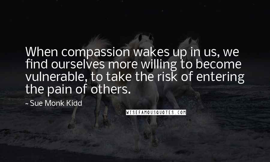 Sue Monk Kidd Quotes: When compassion wakes up in us, we find ourselves more willing to become vulnerable, to take the risk of entering the pain of others.