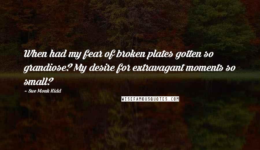 Sue Monk Kidd Quotes: When had my fear of broken plates gotten so grandiose? My desire for extravagant moments so small?