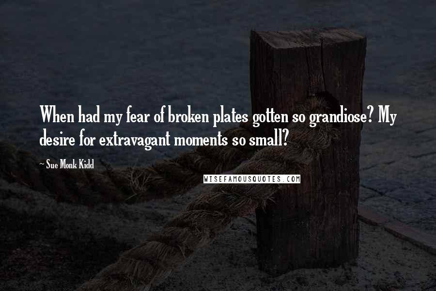 Sue Monk Kidd Quotes: When had my fear of broken plates gotten so grandiose? My desire for extravagant moments so small?