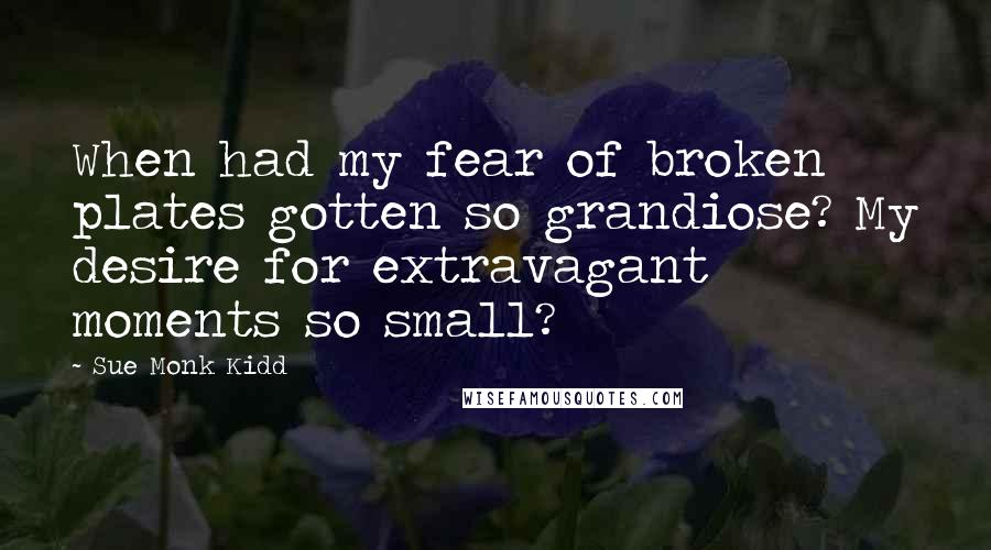 Sue Monk Kidd Quotes: When had my fear of broken plates gotten so grandiose? My desire for extravagant moments so small?