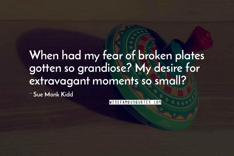 Sue Monk Kidd Quotes: When had my fear of broken plates gotten so grandiose? My desire for extravagant moments so small?