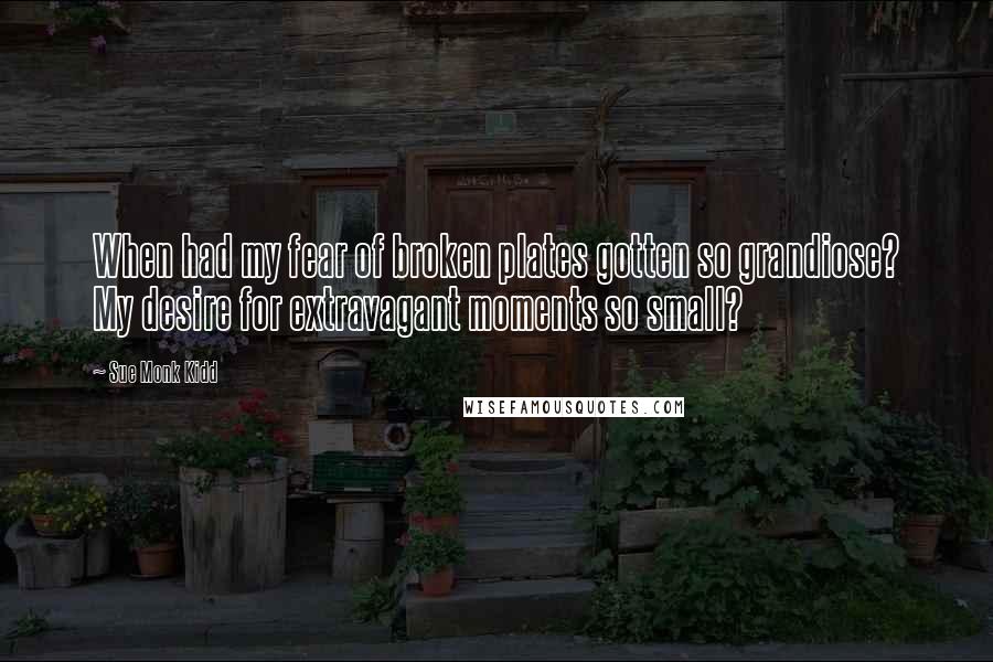 Sue Monk Kidd Quotes: When had my fear of broken plates gotten so grandiose? My desire for extravagant moments so small?