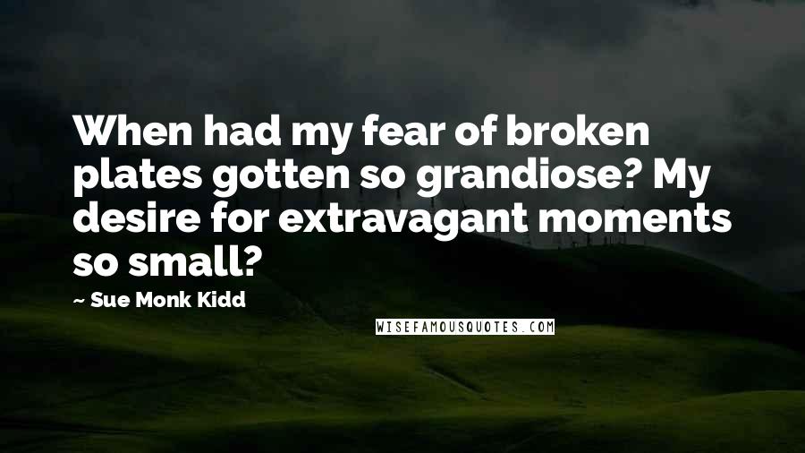 Sue Monk Kidd Quotes: When had my fear of broken plates gotten so grandiose? My desire for extravagant moments so small?