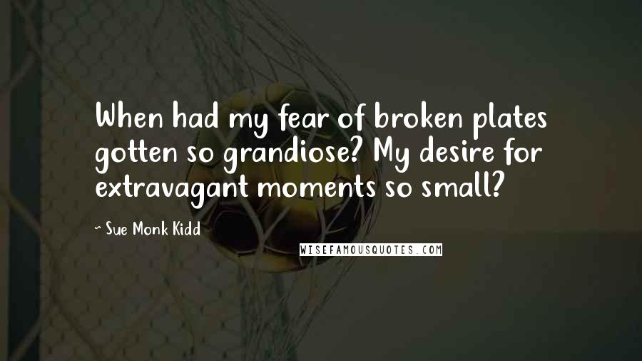 Sue Monk Kidd Quotes: When had my fear of broken plates gotten so grandiose? My desire for extravagant moments so small?