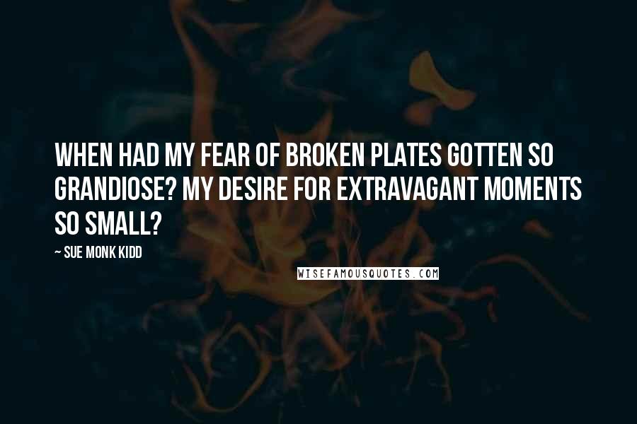 Sue Monk Kidd Quotes: When had my fear of broken plates gotten so grandiose? My desire for extravagant moments so small?