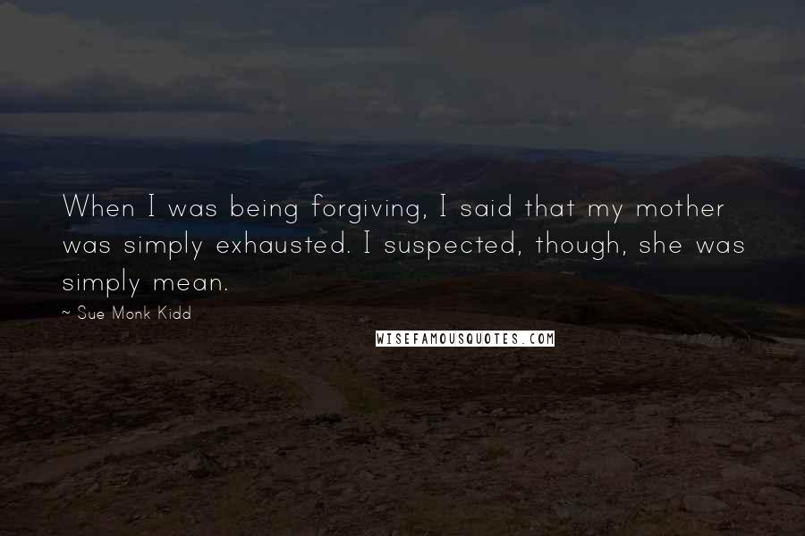 Sue Monk Kidd Quotes: When I was being forgiving, I said that my mother was simply exhausted. I suspected, though, she was simply mean.