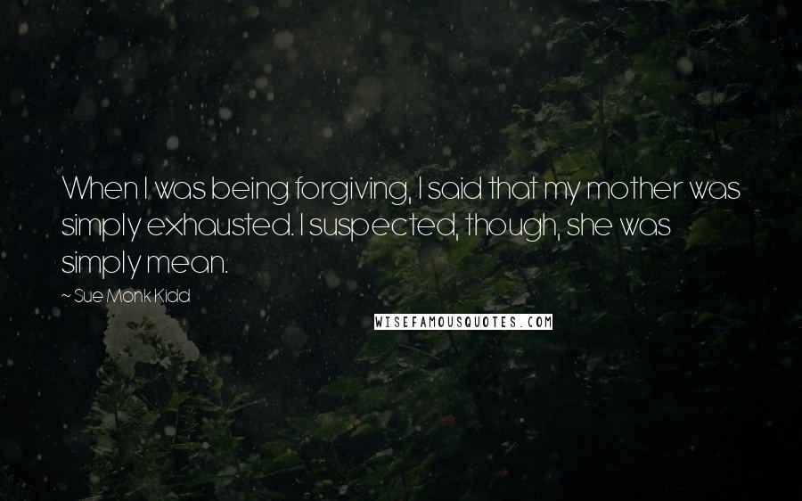 Sue Monk Kidd Quotes: When I was being forgiving, I said that my mother was simply exhausted. I suspected, though, she was simply mean.