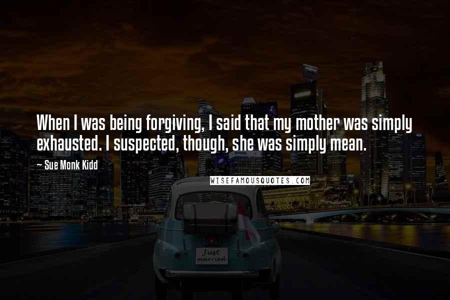 Sue Monk Kidd Quotes: When I was being forgiving, I said that my mother was simply exhausted. I suspected, though, she was simply mean.