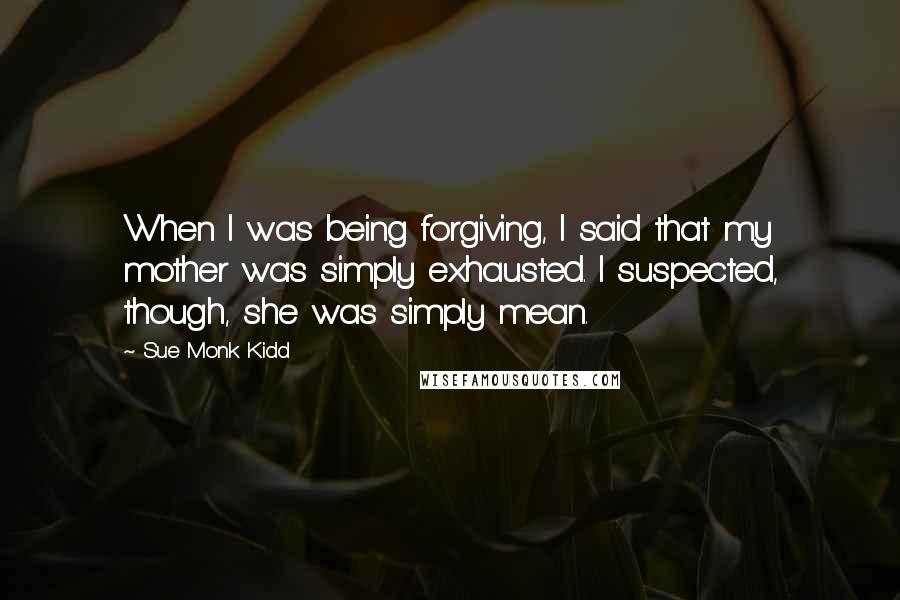 Sue Monk Kidd Quotes: When I was being forgiving, I said that my mother was simply exhausted. I suspected, though, she was simply mean.