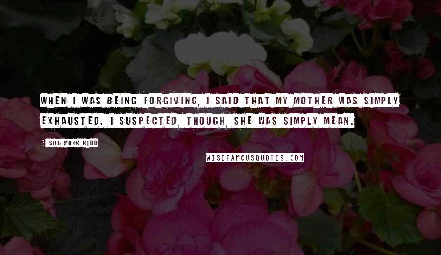 Sue Monk Kidd Quotes: When I was being forgiving, I said that my mother was simply exhausted. I suspected, though, she was simply mean.