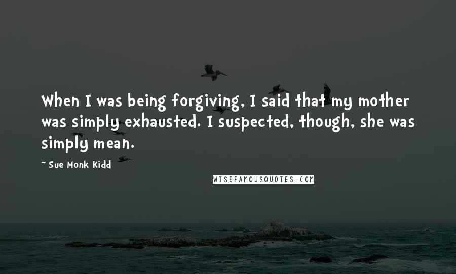 Sue Monk Kidd Quotes: When I was being forgiving, I said that my mother was simply exhausted. I suspected, though, she was simply mean.