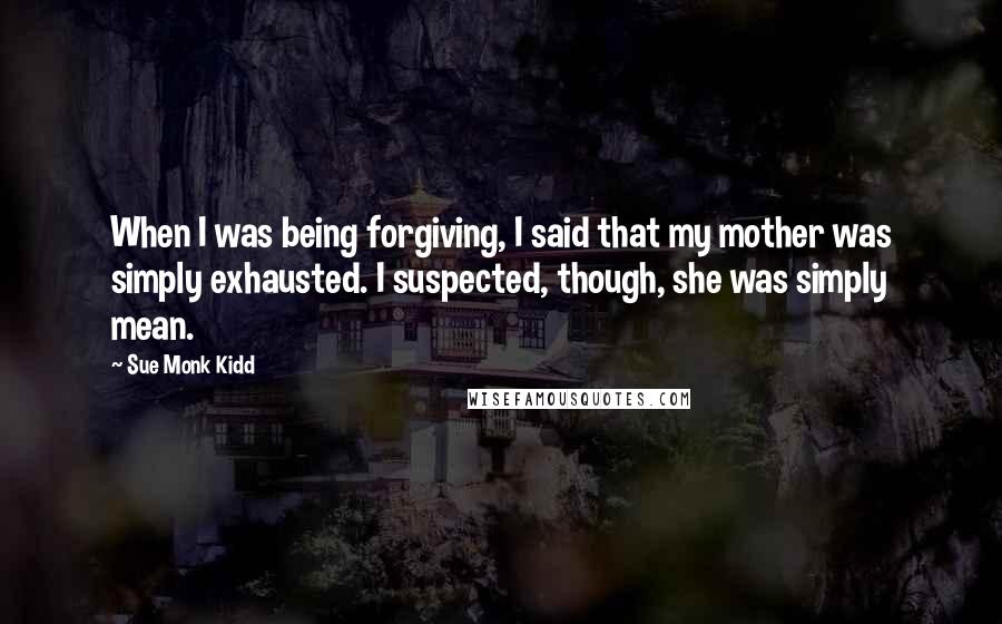 Sue Monk Kidd Quotes: When I was being forgiving, I said that my mother was simply exhausted. I suspected, though, she was simply mean.