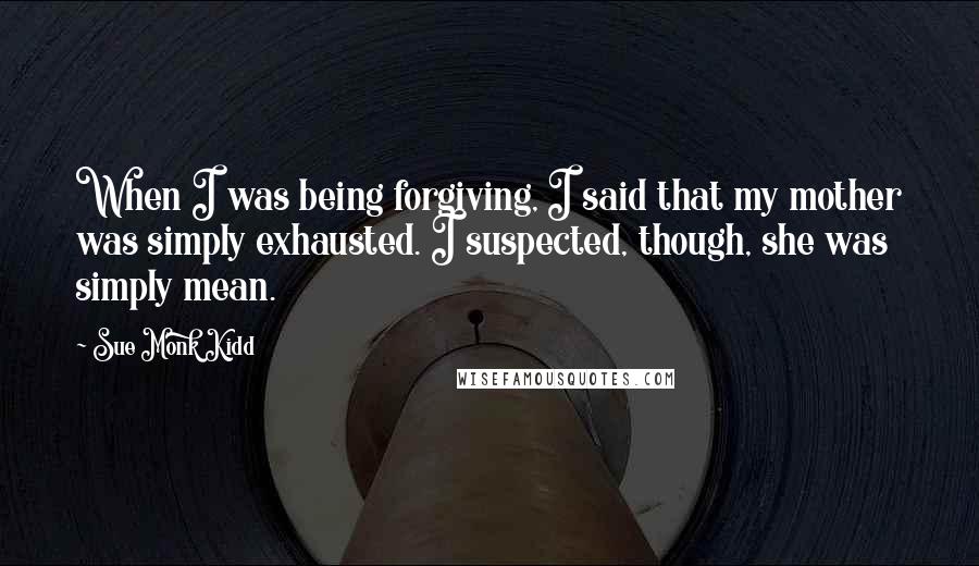 Sue Monk Kidd Quotes: When I was being forgiving, I said that my mother was simply exhausted. I suspected, though, she was simply mean.