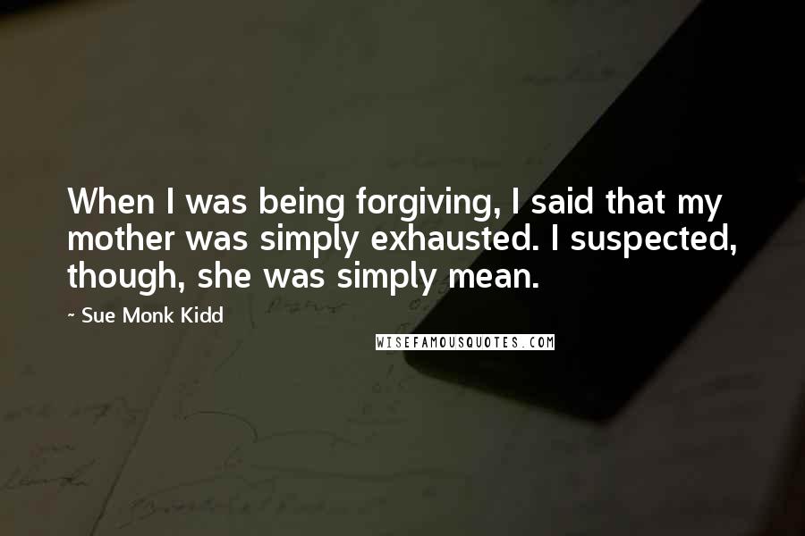 Sue Monk Kidd Quotes: When I was being forgiving, I said that my mother was simply exhausted. I suspected, though, she was simply mean.