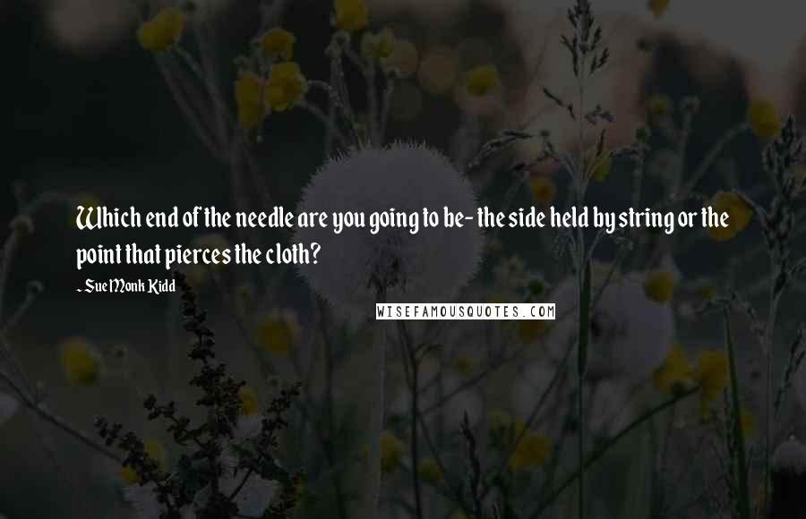 Sue Monk Kidd Quotes: Which end of the needle are you going to be- the side held by string or the point that pierces the cloth?