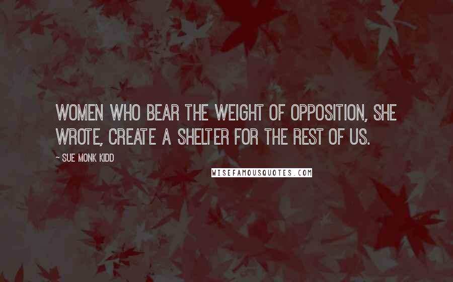 Sue Monk Kidd Quotes: Women who bear the weight of opposition, she wrote, create a shelter for the rest of us.