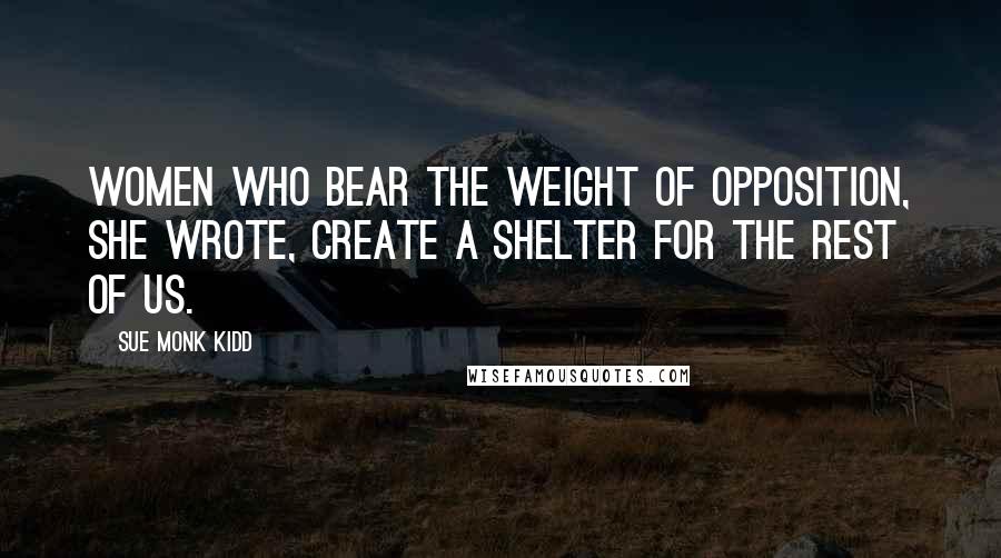 Sue Monk Kidd Quotes: Women who bear the weight of opposition, she wrote, create a shelter for the rest of us.