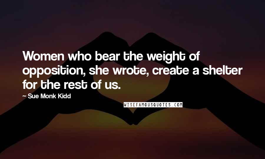 Sue Monk Kidd Quotes: Women who bear the weight of opposition, she wrote, create a shelter for the rest of us.