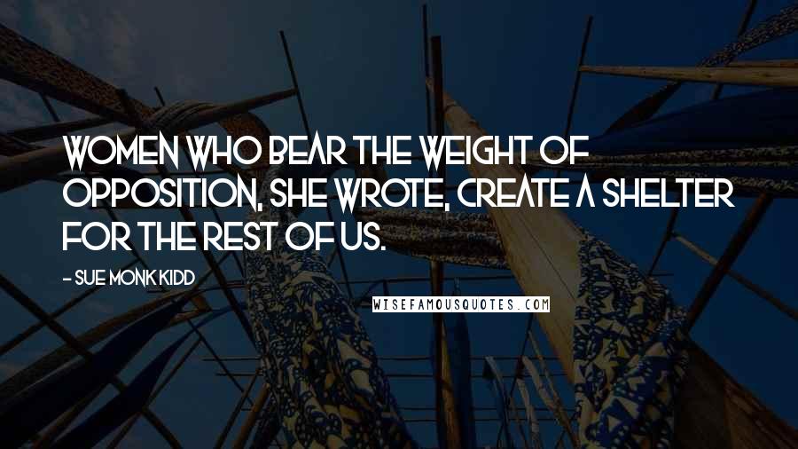 Sue Monk Kidd Quotes: Women who bear the weight of opposition, she wrote, create a shelter for the rest of us.
