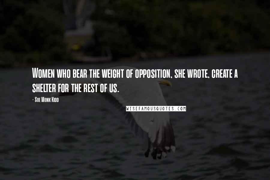 Sue Monk Kidd Quotes: Women who bear the weight of opposition, she wrote, create a shelter for the rest of us.