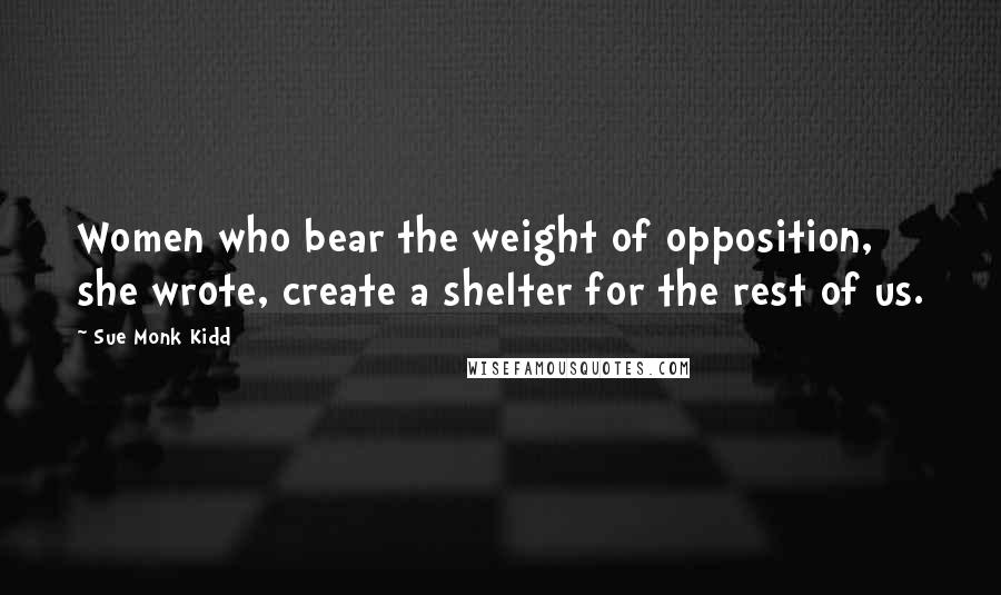 Sue Monk Kidd Quotes: Women who bear the weight of opposition, she wrote, create a shelter for the rest of us.