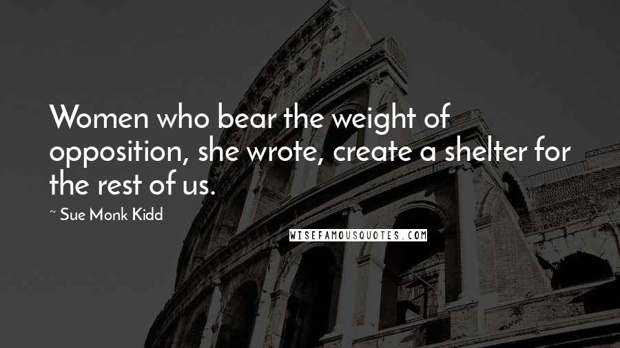 Sue Monk Kidd Quotes: Women who bear the weight of opposition, she wrote, create a shelter for the rest of us.