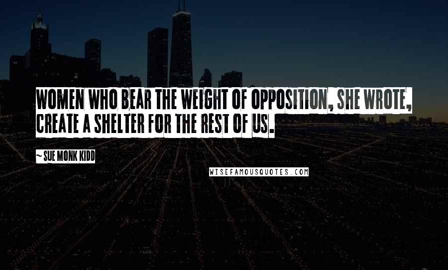 Sue Monk Kidd Quotes: Women who bear the weight of opposition, she wrote, create a shelter for the rest of us.