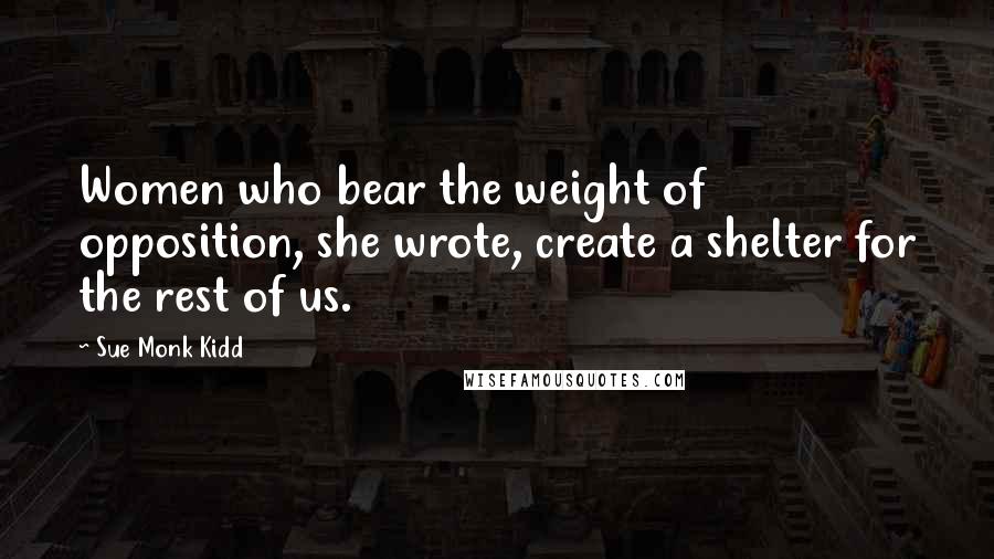 Sue Monk Kidd Quotes: Women who bear the weight of opposition, she wrote, create a shelter for the rest of us.