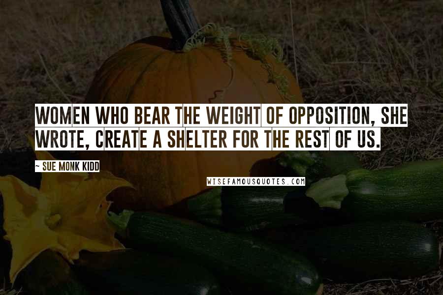Sue Monk Kidd Quotes: Women who bear the weight of opposition, she wrote, create a shelter for the rest of us.