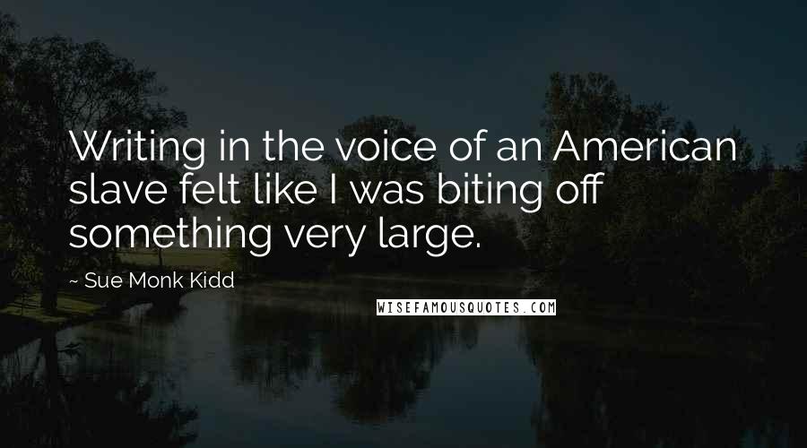 Sue Monk Kidd Quotes: Writing in the voice of an American slave felt like I was biting off something very large.