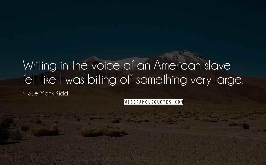 Sue Monk Kidd Quotes: Writing in the voice of an American slave felt like I was biting off something very large.