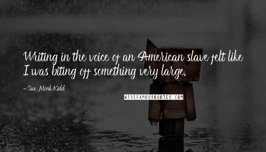 Sue Monk Kidd Quotes: Writing in the voice of an American slave felt like I was biting off something very large.