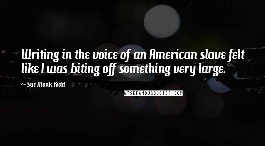 Sue Monk Kidd Quotes: Writing in the voice of an American slave felt like I was biting off something very large.