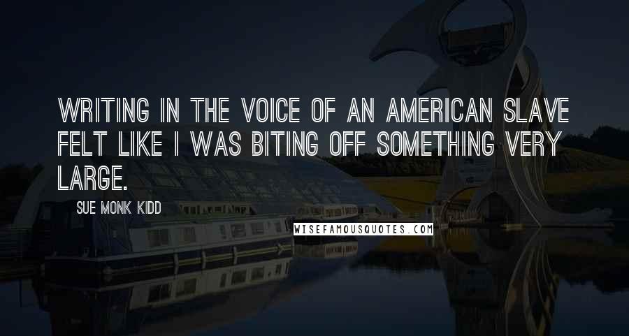 Sue Monk Kidd Quotes: Writing in the voice of an American slave felt like I was biting off something very large.