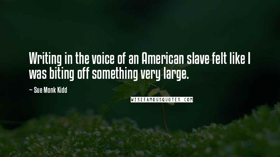 Sue Monk Kidd Quotes: Writing in the voice of an American slave felt like I was biting off something very large.