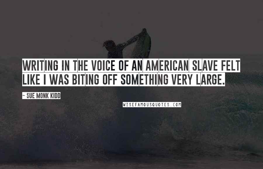 Sue Monk Kidd Quotes: Writing in the voice of an American slave felt like I was biting off something very large.