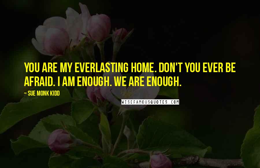 Sue Monk Kidd Quotes: You are my everlasting home. Don't you ever be afraid. I am enough. We are enough.