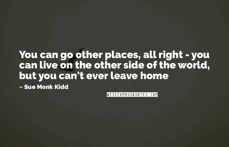 Sue Monk Kidd Quotes: You can go other places, all right - you can live on the other side of the world, but you can't ever leave home