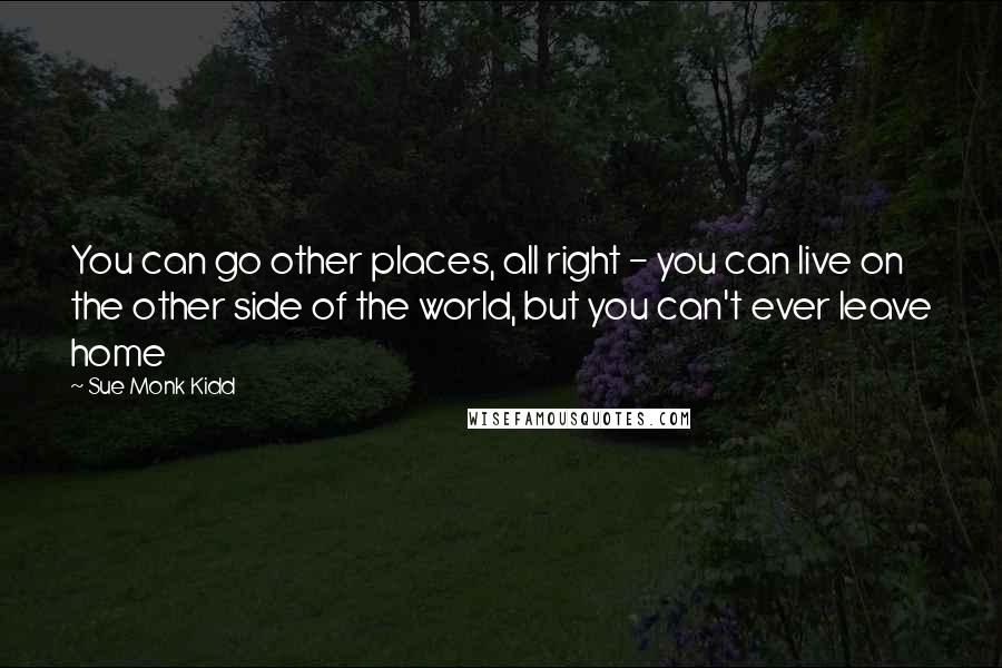 Sue Monk Kidd Quotes: You can go other places, all right - you can live on the other side of the world, but you can't ever leave home