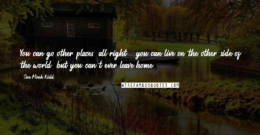 Sue Monk Kidd Quotes: You can go other places, all right - you can live on the other side of the world, but you can't ever leave home