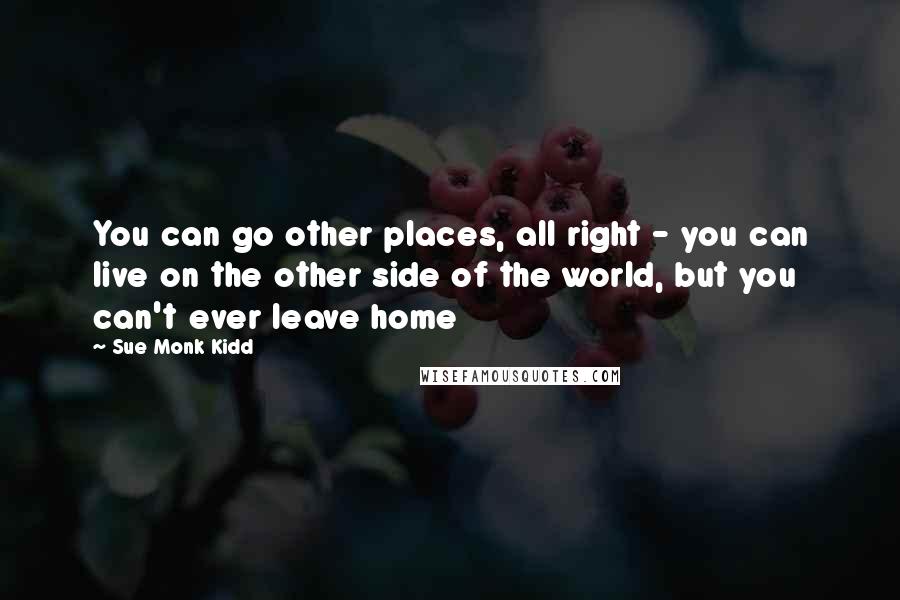 Sue Monk Kidd Quotes: You can go other places, all right - you can live on the other side of the world, but you can't ever leave home
