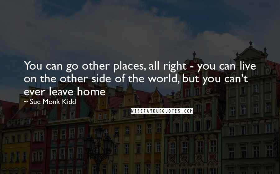 Sue Monk Kidd Quotes: You can go other places, all right - you can live on the other side of the world, but you can't ever leave home