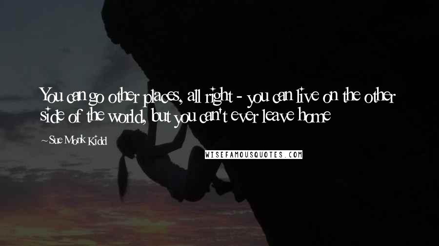 Sue Monk Kidd Quotes: You can go other places, all right - you can live on the other side of the world, but you can't ever leave home