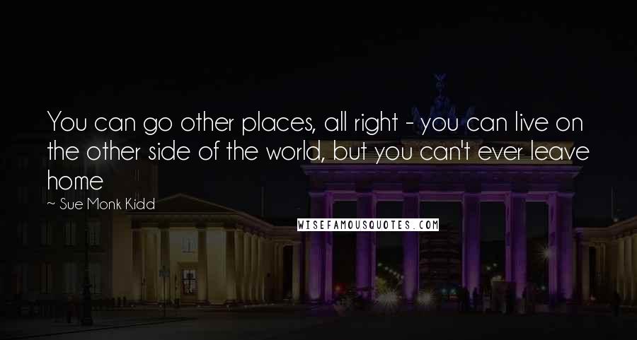 Sue Monk Kidd Quotes: You can go other places, all right - you can live on the other side of the world, but you can't ever leave home