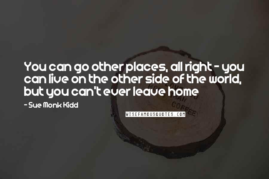 Sue Monk Kidd Quotes: You can go other places, all right - you can live on the other side of the world, but you can't ever leave home