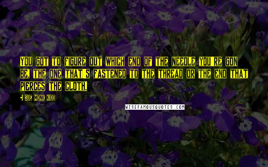Sue Monk Kidd Quotes: You got to figure out which end of the needle you're gon be, the one that's fastened to the thread or the end that pierces the cloth.